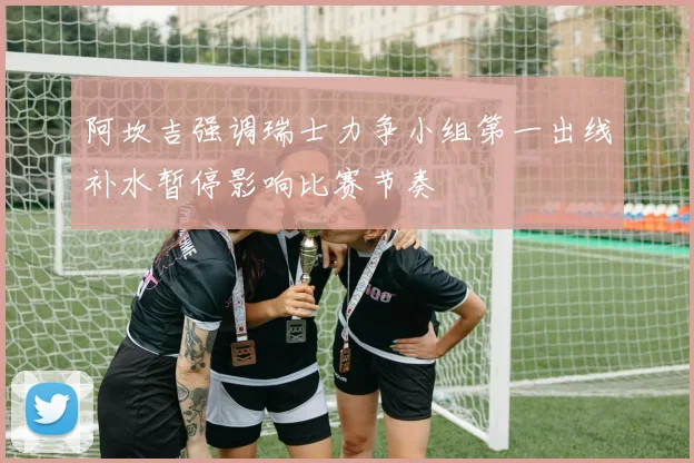 阿坎吉强调瑞士力争小组第一出线补水暂停影响比赛节奏